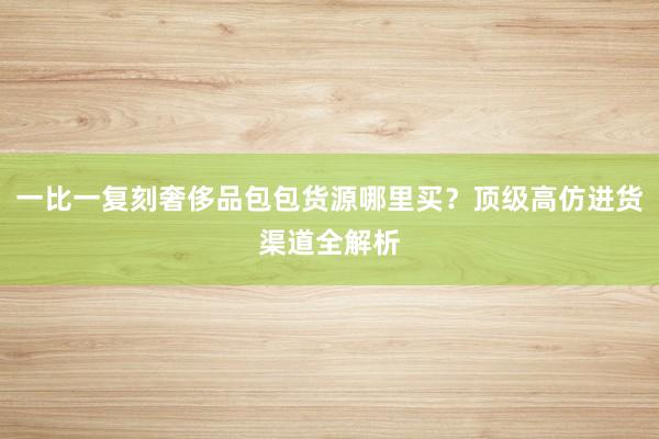 一比一复刻奢侈品包包货源哪里买？顶级高仿进货渠道全解析