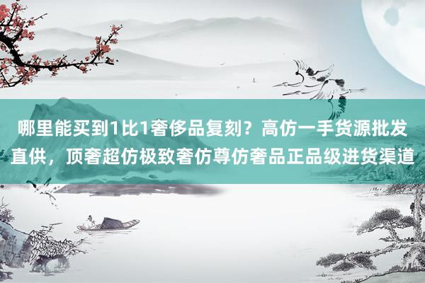 哪里能买到1比1奢侈品复刻？高仿一手货源批发直供，顶奢超仿极致奢仿尊仿奢品正品级进货渠道