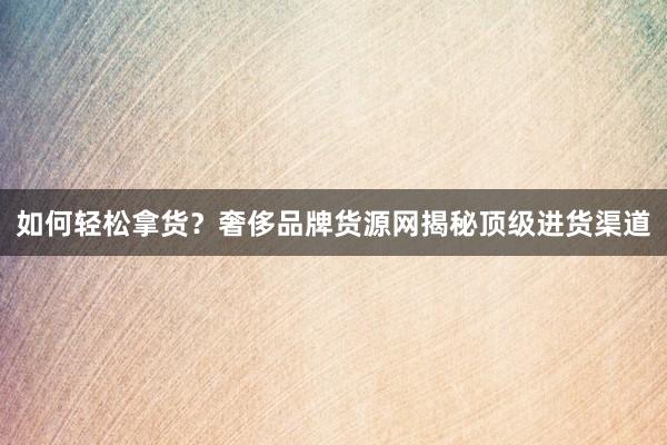 如何轻松拿货？奢侈品牌货源网揭秘顶级进货渠道