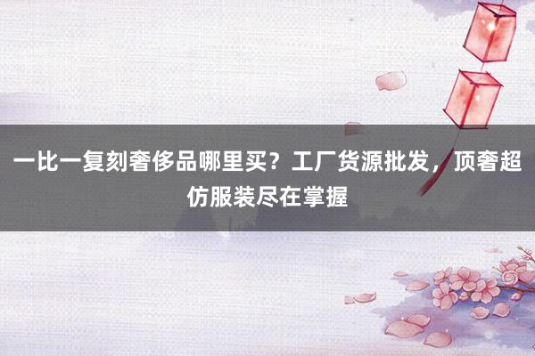 一比一复刻奢侈品哪里买？工厂货源批发，顶奢超仿服装尽在掌握