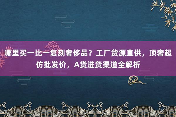 哪里买一比一复刻奢侈品？工厂货源直供，顶奢超仿批发价，A货进货渠道全解析