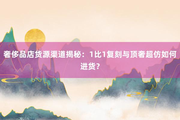 奢侈品店货源渠道揭秘：1比1复刻与顶奢超仿如何进货？
