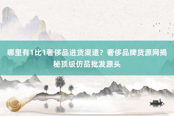 哪里有1比1奢侈品进货渠道？奢侈品牌货源网揭秘顶级仿品批发源头