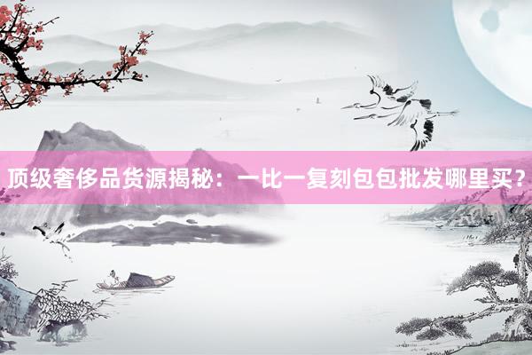 顶级奢侈品货源揭秘：一比一复刻包包批发哪里买？