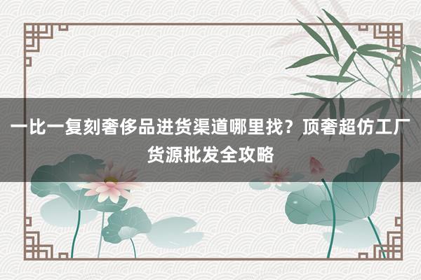一比一复刻奢侈品进货渠道哪里找？顶奢超仿工厂货源批发全攻略