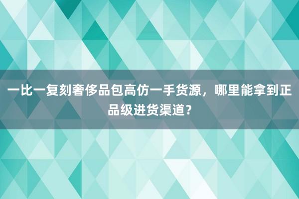 一比一复刻奢侈品包高仿一手货源，哪里能拿到正品级进货渠道？