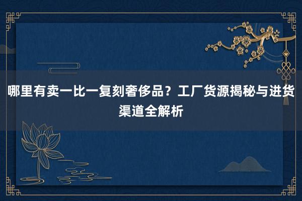 哪里有卖一比一复刻奢侈品？工厂货源揭秘与进货渠道全解析