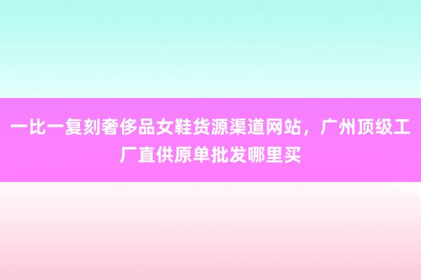 一比一复刻奢侈品女鞋货源渠道网站，广州顶级工厂直供原单批发哪里买