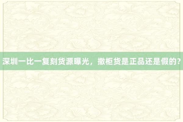 深圳一比一复刻货源曝光，撤柜货是正品还是假的？