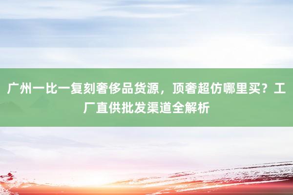 广州一比一复刻奢侈品货源，顶奢超仿哪里买？工厂直供批发渠道全解析