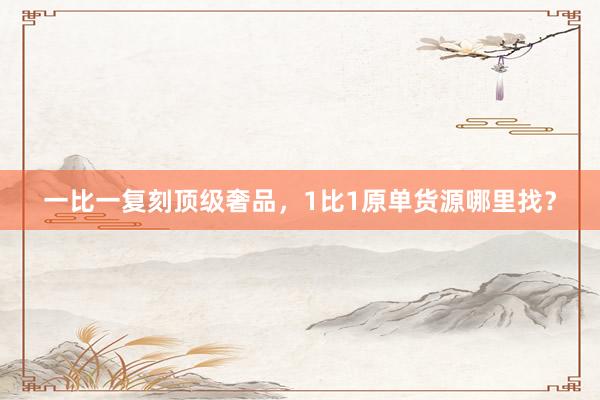 一比一复刻顶级奢品，1比1原单货源哪里找？
