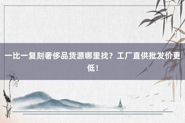 一比一复刻奢侈品货源哪里找？工厂直供批发价更低！