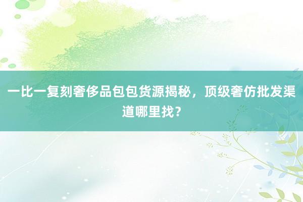 一比一复刻奢侈品包包货源揭秘，顶级奢仿批发渠道哪里找？