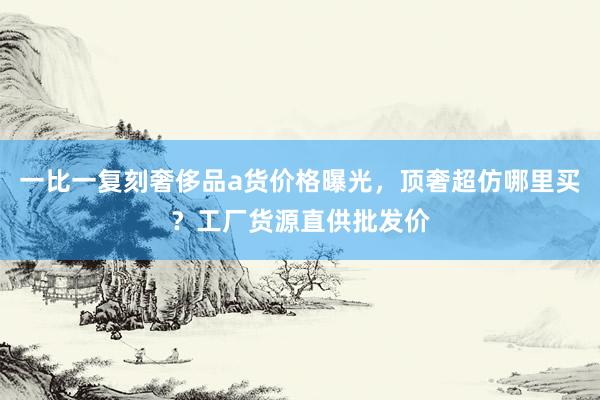 一比一复刻奢侈品a货价格曝光，顶奢超仿哪里买？工厂货源直供批发价