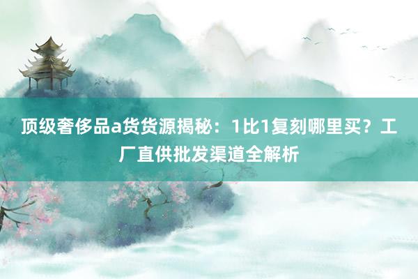 顶级奢侈品a货货源揭秘：1比1复刻哪里买？工厂直供批发渠道全解析