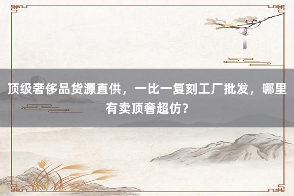 顶级奢侈品货源直供，一比一复刻工厂批发，哪里有卖顶奢超仿？