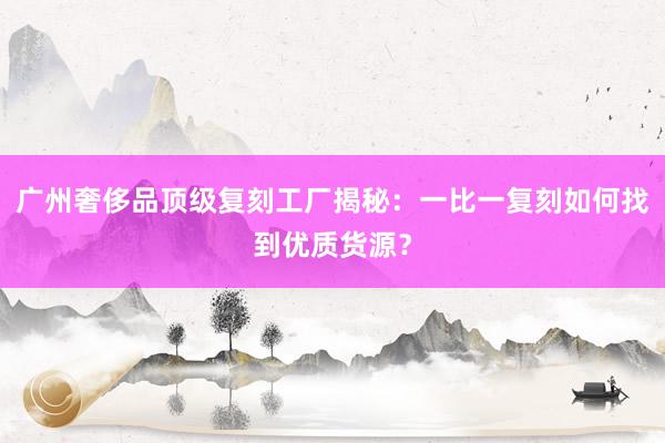 广州奢侈品顶级复刻工厂揭秘：一比一复刻如何找到优质货源？