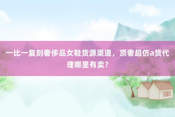 一比一复刻奢侈品女鞋货源渠道，顶奢超仿a货代理哪里有卖？