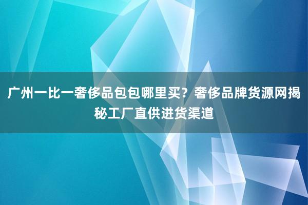 广州一比一奢侈品包包哪里买？奢侈品牌货源网揭秘工厂直供进货渠道