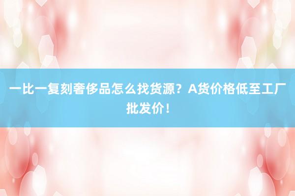 一比一复刻奢侈品怎么找货源？A货价格低至工厂批发价！