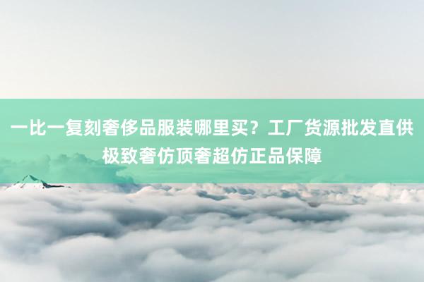 一比一复刻奢侈品服装哪里买？工厂货源批发直供极致奢仿顶奢超仿正品保障