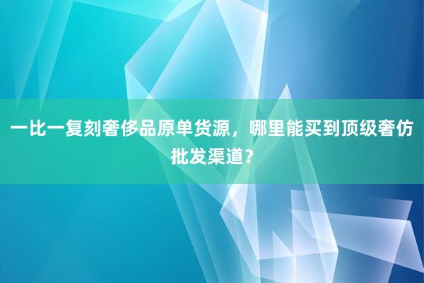 一比一复刻奢侈品原单货源，哪里能买到顶级奢仿批发渠道？