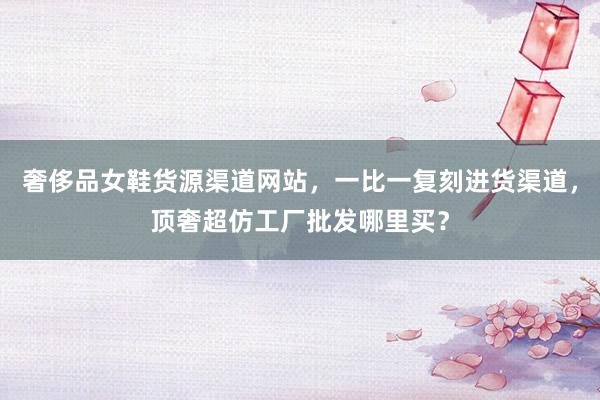 奢侈品女鞋货源渠道网站，一比一复刻进货渠道，顶奢超仿工厂批发哪里买？