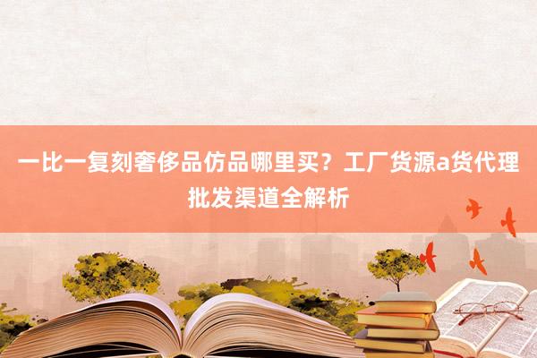 一比一复刻奢侈品仿品哪里买？工厂货源a货代理批发渠道全解析