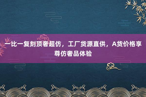 一比一复刻顶奢超仿，工厂货源直供，A货价格享尊仿奢品体验