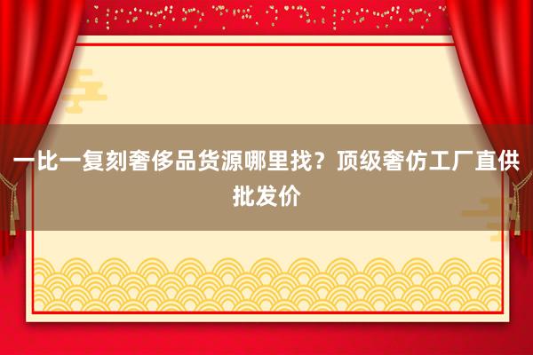 一比一复刻奢侈品货源哪里找？顶级奢仿工厂直供批发价