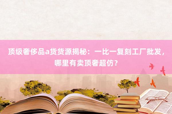 顶级奢侈品a货货源揭秘：一比一复刻工厂批发，哪里有卖顶奢超仿？