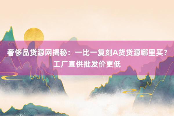 奢侈品货源网揭秘：一比一复刻A货货源哪里买？工厂直供批发价更低