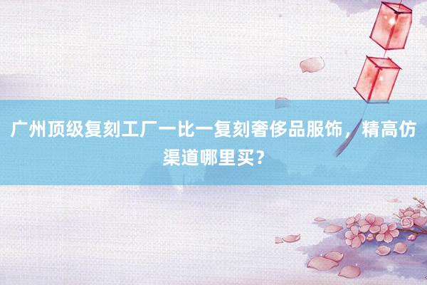 广州顶级复刻工厂一比一复刻奢侈品服饰，精高仿渠道哪里买？
