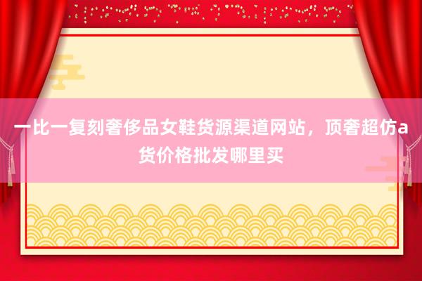 一比一复刻奢侈品女鞋货源渠道网站，顶奢超仿a货价格批发哪里买