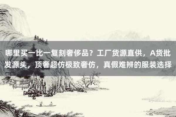 哪里买一比一复刻奢侈品？工厂货源直供，A货批发源头，顶奢超仿极致奢仿，真假难辨的服装选择