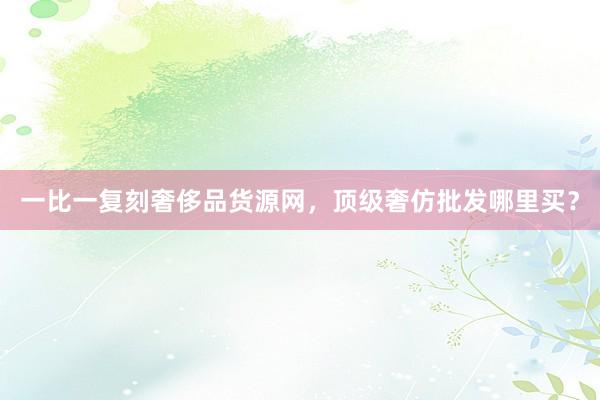 一比一复刻奢侈品货源网，顶级奢仿批发哪里买？