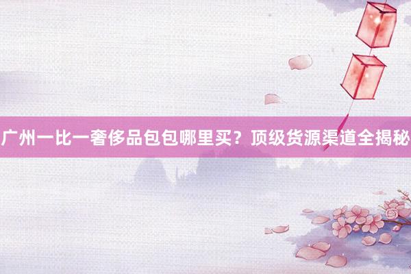 广州一比一奢侈品包包哪里买？顶级货源渠道全揭秘