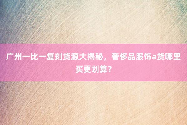 广州一比一复刻货源大揭秘，奢侈品服饰a货哪里买更划算？