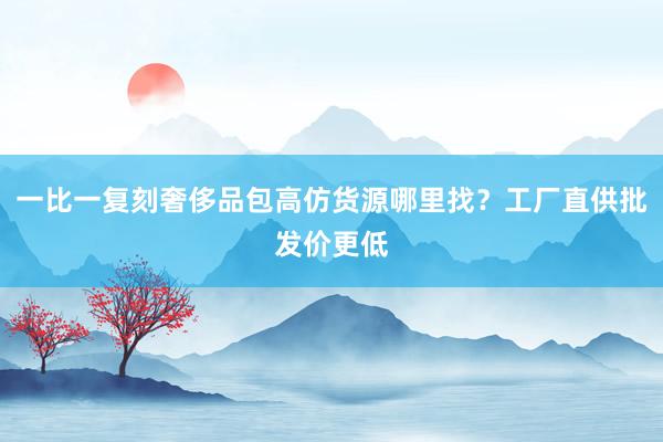 一比一复刻奢侈品包高仿货源哪里找？工厂直供批发价更低
