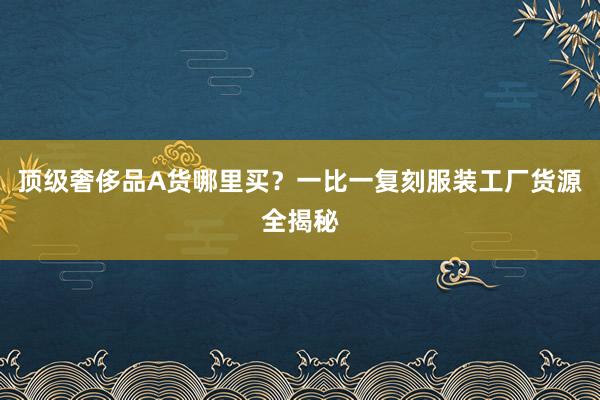 顶级奢侈品A货哪里买？一比一复刻服装工厂货源全揭秘