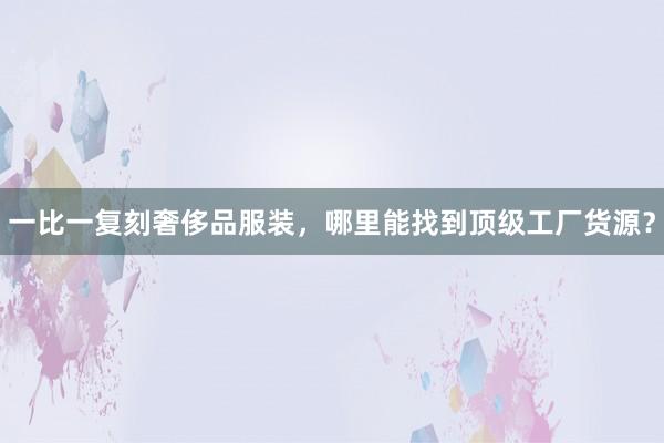 一比一复刻奢侈品服装，哪里能找到顶级工厂货源？