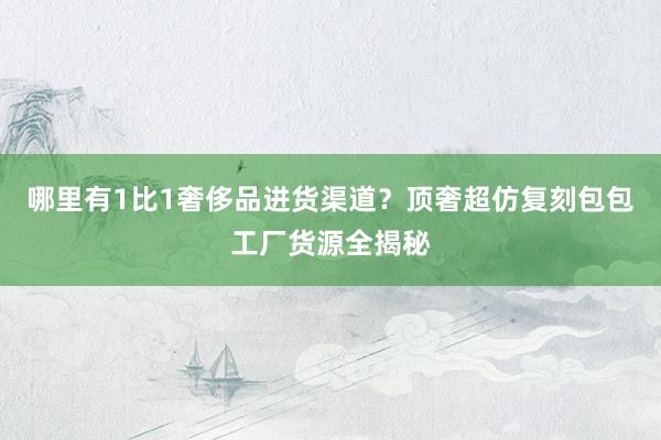 哪里有1比1奢侈品进货渠道？顶奢超仿复刻包包工厂货源全揭秘
