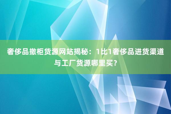 奢侈品撤柜货源网站揭秘：1比1奢侈品进货渠道与工厂货源哪里买？