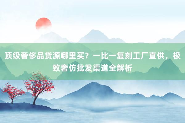 顶级奢侈品货源哪里买？一比一复刻工厂直供，极致奢仿批发渠道全解析