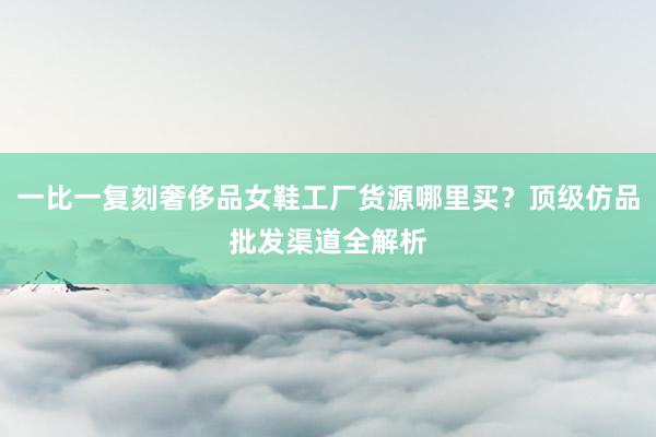 一比一复刻奢侈品女鞋工厂货源哪里买？顶级仿品批发渠道全解析