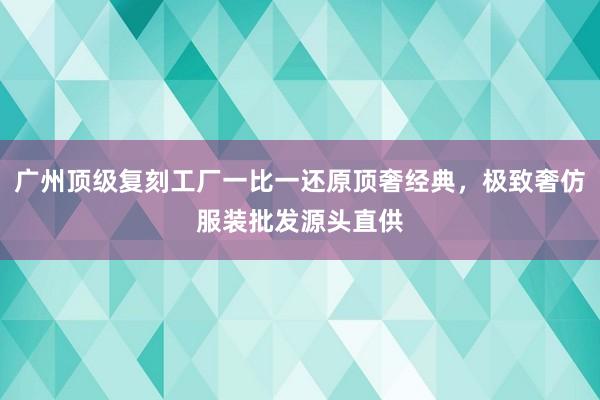 广州顶级复刻工厂一比一还原顶奢经典，极致奢仿服装批发源头直供