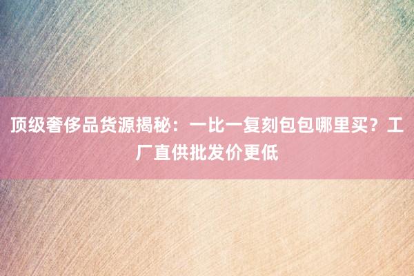 顶级奢侈品货源揭秘：一比一复刻包包哪里买？工厂直供批发价更低