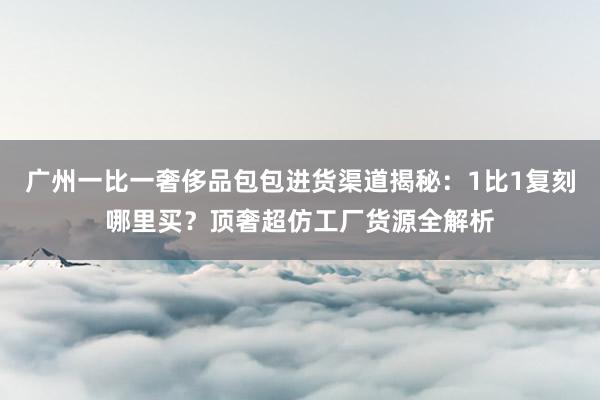 广州一比一奢侈品包包进货渠道揭秘：1比1复刻哪里买？顶奢超仿工厂货源全解析