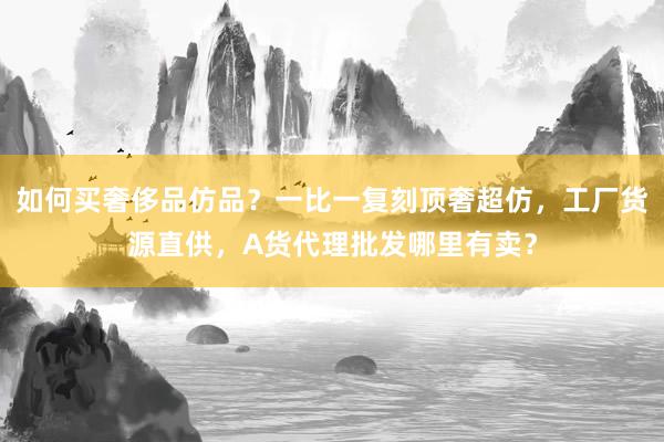 如何买奢侈品仿品？一比一复刻顶奢超仿，工厂货源直供，A货代理批发哪里有卖？