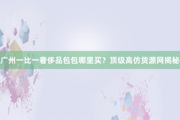 广州一比一奢侈品包包哪里买？顶级高仿货源网揭秘